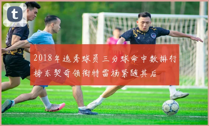 2018年选秀球员三分球命中数排行榜东契奇领衔特雷杨紧随其后