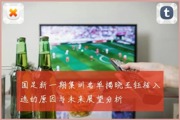 国足新一期集训名单揭晓王钰栋入选的原因与未来展望分析