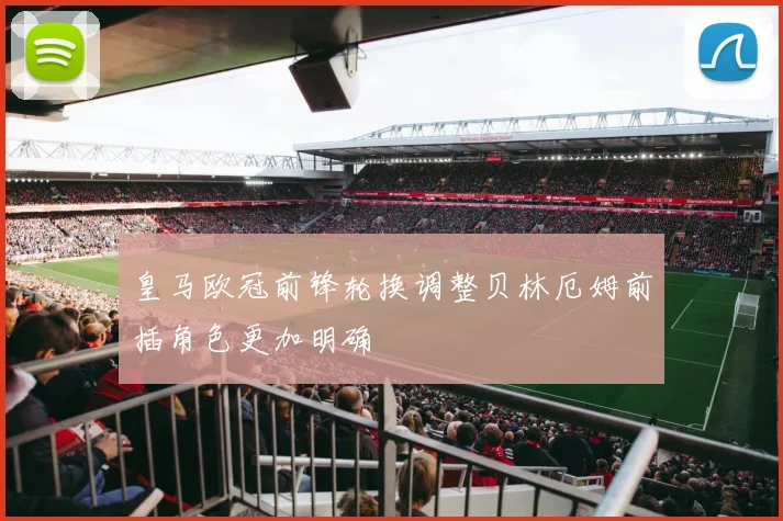 皇马欧冠前锋轮换调整贝林厄姆前插角色更加明确