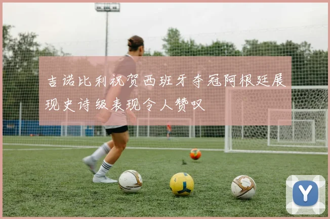 吉诺比利祝贺西班牙夺冠阿根廷展现史诗级表现令人赞叹