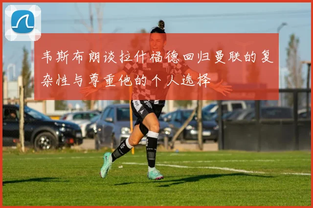 韦斯布朗谈拉什福德回归曼联的复杂性与尊重他的个人选择