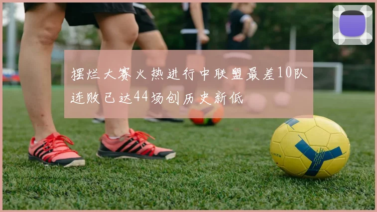 摆烂大赛火热进行中联盟最差10队连败已达44场创历史新低