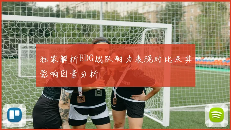 独家解析EDG战队耐力表现对比及其影响因素分析
