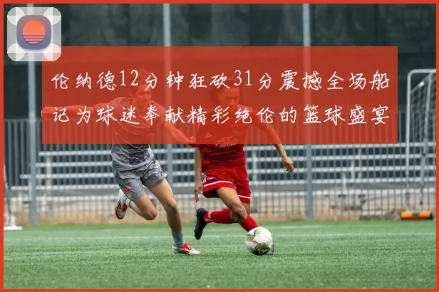 伦纳德12分钟狂砍31分震撼全场船记为球迷奉献精彩绝伦的篮球盛宴