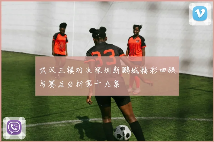 武汉三镇对决深圳新鹏城精彩回顾与赛后分析第十九集