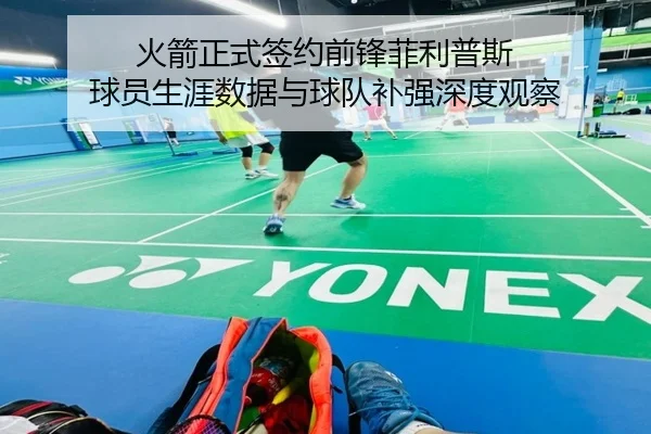火箭正式签约前锋菲利普斯 球员生涯数据与球队补强深度观察