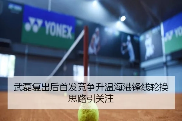 武磊复出后首发竞争升温海港锋线轮换思路引关注